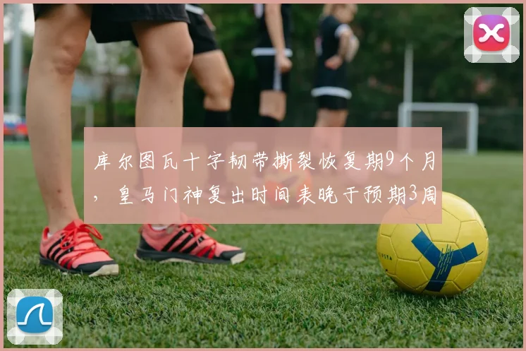 库尔图瓦十字韧带撕裂恢复期9个月，皇马门神复出时间表晚于预期3周